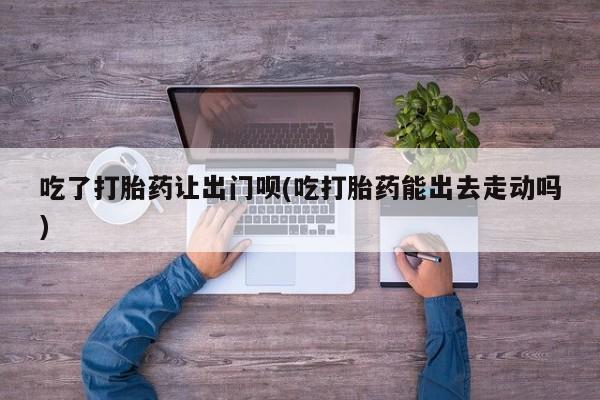 在哪里买流产药包邮吃了打胎药让出门呗(吃打胎药能出去走动吗)