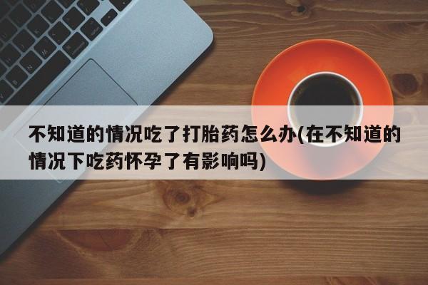 在哪里买流产药包邮不知道的情况吃了打胎药怎么办(在不知道的情况下吃药怀孕了有影响吗)