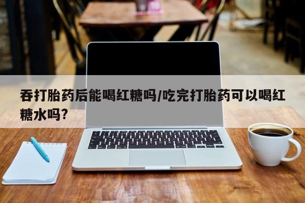 在哪里买流产药包邮吞打胎药后能喝红糖吗/吃完打胎药可以喝红糖水吗?