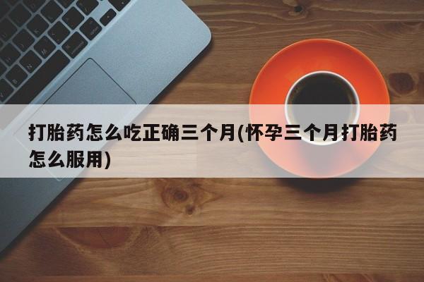 在哪里买流产药包邮打胎药怎么吃正确三个月(怀孕三个月打胎药怎么服用)