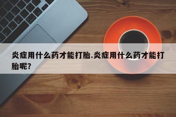 在哪里买流产药包邮炎症用什么药才能打胎.炎症用什么药才能打胎呢？