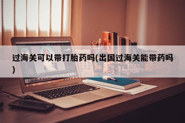 在哪里买流产药包邮过海关可以带打胎药吗(出国过海关能带药吗)