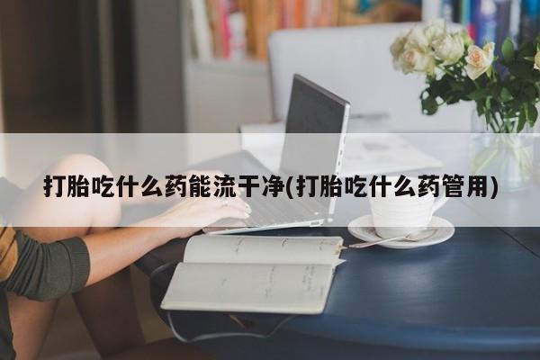 在哪里买流产药包邮打胎吃什么药能流干净(打胎吃什么药管用)