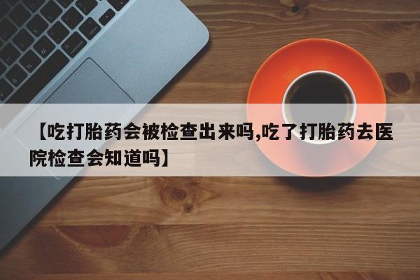 在哪里买流产药包邮【吃打胎药会被检查出来吗,吃了打胎药去医院检查会知道吗】
