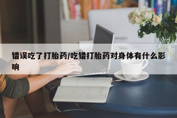 在哪里买流产药包邮错误吃了打胎药/吃错打胎药对身体有什么影响