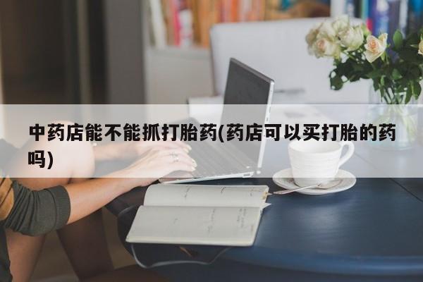 在哪里买流产药包邮中药店能不能抓打胎药(药店可以买打胎的药吗)