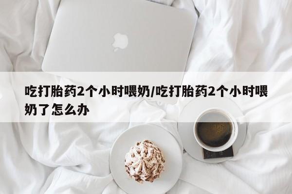 在哪里买流产药包邮吃打胎药2个小时喂奶/吃打胎药2个小时喂奶了怎么办