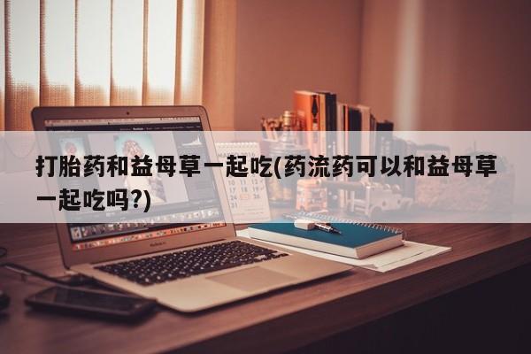 在哪里买流产药包邮打胎药和益母草一起吃(药流药可以和益母草一起吃吗?)