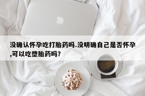 在哪里买流产药包邮没确认怀孕吃打胎药吗.没明确自己是否怀孕,可以吃堕胎药吗？