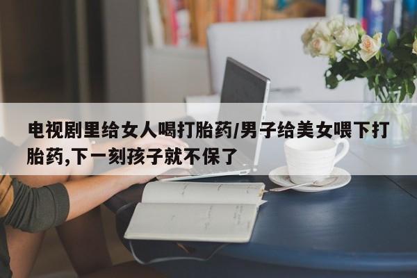 在哪里买流产药包邮电视剧里给女人喝打胎药/男子给美女喂下打胎药,下一刻孩子就不保了