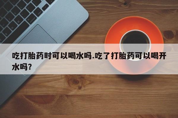 在哪里买流产药包邮吃打胎药时可以喝水吗.吃了打胎药可以喝开水吗？