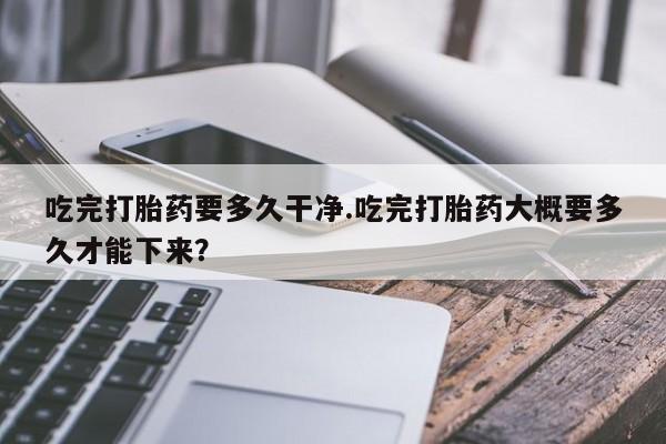 在哪里买流产药包邮吃完打胎药要多久干净.吃完打胎药大概要多久才能下来？