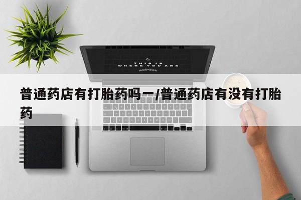 在哪里买流产药包邮普通药店有打胎药吗一/普通药店有没有打胎药