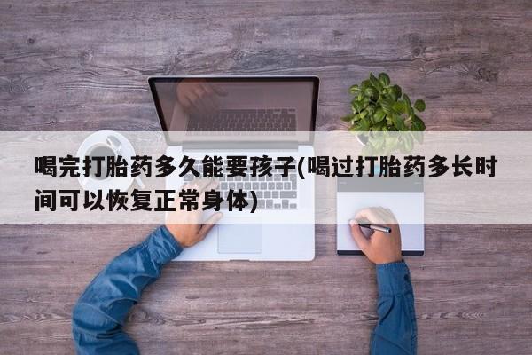 在哪里买流产药包邮喝完打胎药多久能要孩子(喝过打胎药多长时间可以恢复正常身体)
