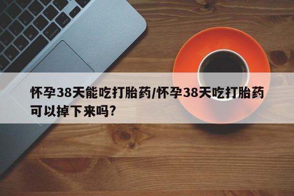 在哪里买流产药包邮怀孕38天能吃打胎药/怀孕38天吃打胎药可以掉下来吗?