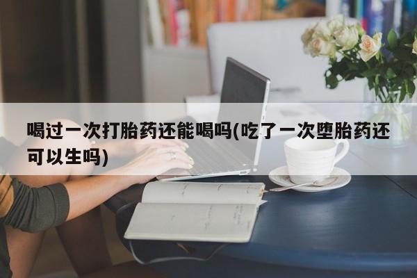 在哪里买流产药包邮喝过一次打胎药还能喝吗(吃了一次堕胎药还可以生吗)