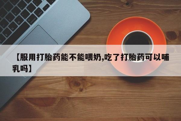 在哪里买流产药包邮【服用打胎药能不能喂奶,吃了打胎药可以哺乳吗】