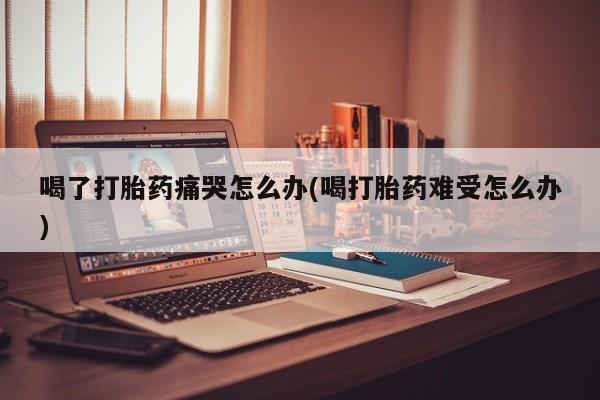 在哪里买流产药包邮喝了打胎药痛哭怎么办(喝打胎药难受怎么办)