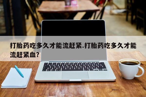 在哪里买流产药包邮打胎药吃多久才能流赶紧.打胎药吃多久才能流赶紧血？