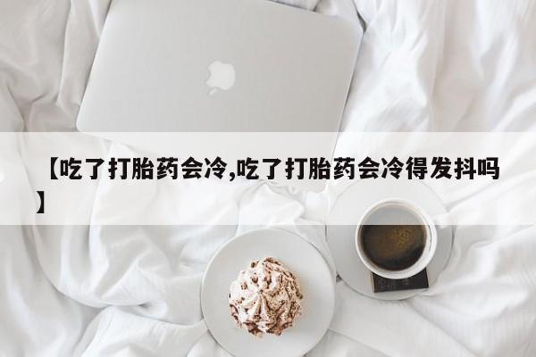 在哪里买流产药包邮【吃了打胎药会冷,吃了打胎药会冷得发抖吗】