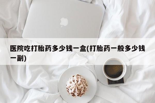 在哪里买流产药包邮医院吃打胎药多少钱一盒(打胎药一般多少钱一副)