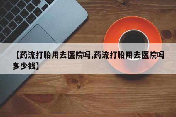 在哪里买流产药包邮【药流打胎用去医院吗,药流打胎用去医院吗多少钱】