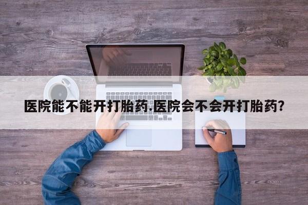 在哪里买流产药包邮医院能不能开打胎药.医院会不会开打胎药？