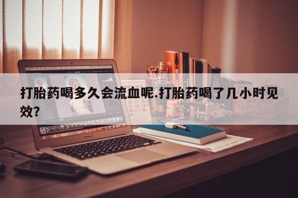 在哪里买流产药包邮打胎药喝多久会流血呢.打胎药喝了几小时见效？