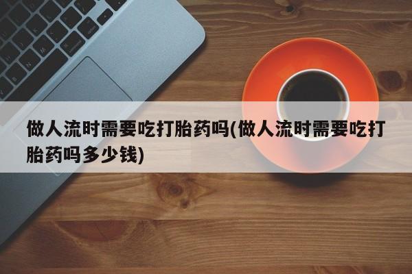 在哪里买流产药包邮做人流时需要吃打胎药吗(做人流时需要吃打胎药吗多少钱)