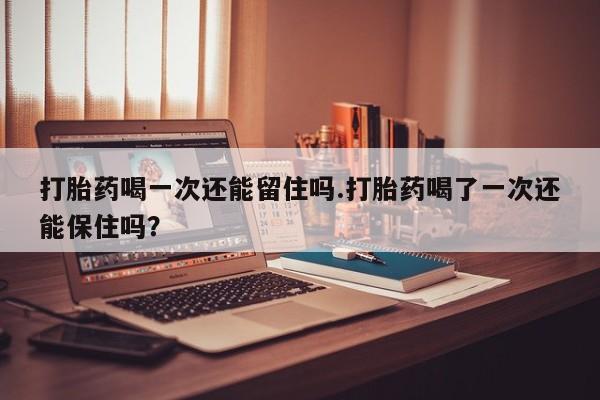 在哪里买流产药包邮打胎药喝一次还能留住吗.打胎药喝了一次还能保住吗？