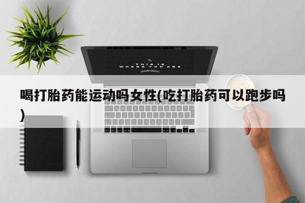 在哪里买流产药包邮喝打胎药能运动吗女性(吃打胎药可以跑步吗)