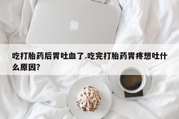 在哪里买流产药包邮吃打胎药后胃吐血了.吃完打胎药胃疼想吐什么原因？