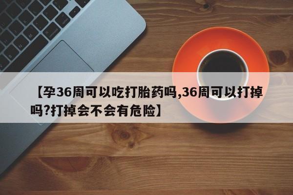 在哪里买流产药包邮【孕36周可以吃打胎药吗,36周可以打掉吗?打掉会不会有危险】