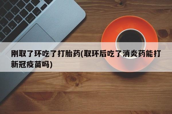 在哪里买流产药包邮刚取了环吃了打胎药(取环后吃了消炎药能打新冠疫苗吗)